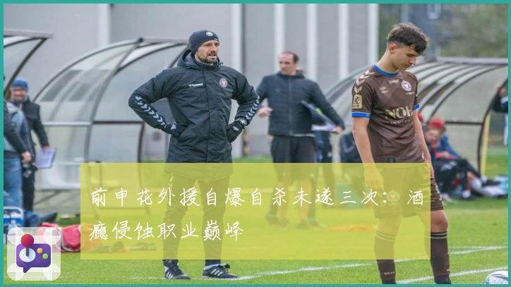 前申花外援自爆自杀未遂三次：酒瘾侵蚀职业巅峰