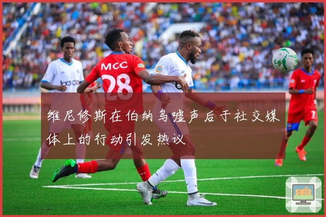 维尼修斯在伯纳乌嘘声后于社交媒体上的行动引发热议