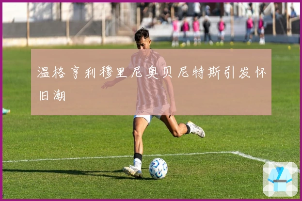 温格亨利穆里尼奥贝尼特斯引发怀旧潮