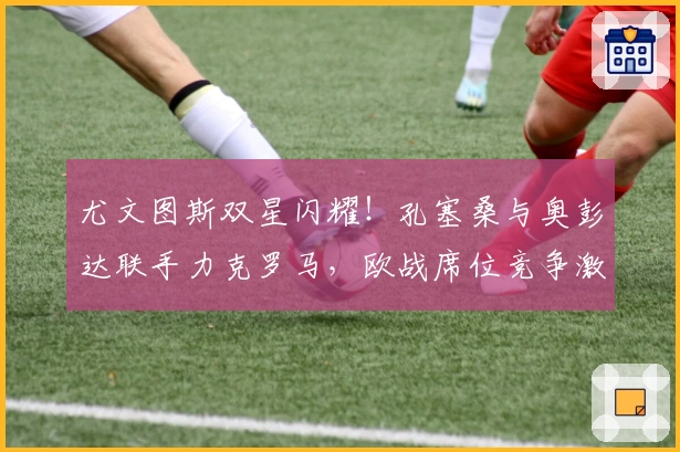 尤文图斯双星闪耀！孔塞桑与奥彭达联手力克罗马，欧战席位竞争激烈！