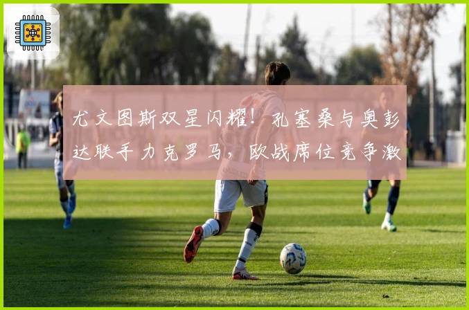 尤文图斯双星闪耀！孔塞桑与奥彭达联手力克罗马，欧战席位竞争激烈！
