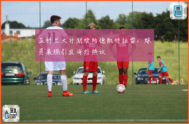 亚特兰大计划续约德凯特拉雷，球员表现引发海外热议